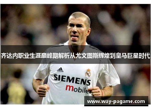 齐达内职业生涯巅峰期解析从尤文图斯辉煌到皇马巨星时代