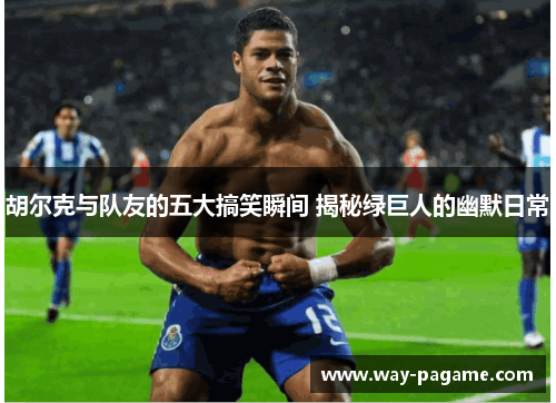 胡尔克与队友的五大搞笑瞬间 揭秘绿巨人的幽默日常